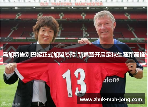 乌加特告别巴黎正式加盟曼联 新篇章开启足球生涯新高峰 乌加特告别巴黎正式加盟曼联 新篇章开启足球生涯新高峰