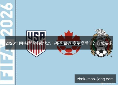 2026年明格萨谈体能状态与赛季目标 塞尔塔后卫的自我要求